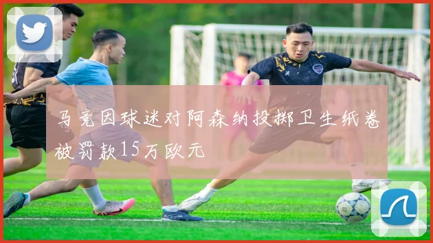 马竞因球迷对阿森纳投掷卫生纸卷被罚款15万欧元