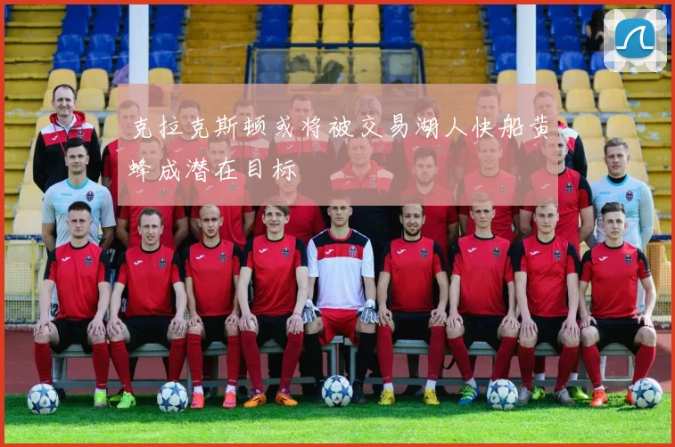 克拉克斯顿或将被交易湖人快船黄蜂成潜在目标