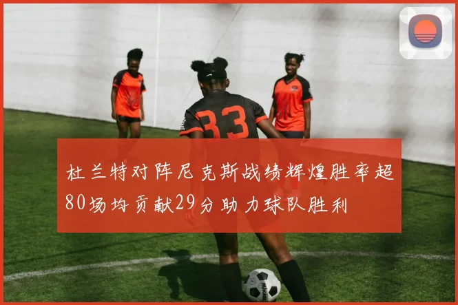 杜兰特对阵尼克斯战绩辉煌胜率超80场均贡献29分助力球队胜利