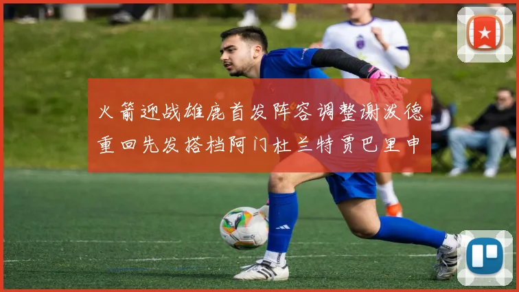 火箭迎战雄鹿首发阵容调整谢泼德重回先发搭档阿门杜兰特贾巴里申京