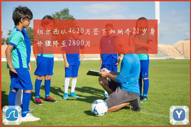 切尔西以4620万签下加纳乔21岁身价骤降至2800万