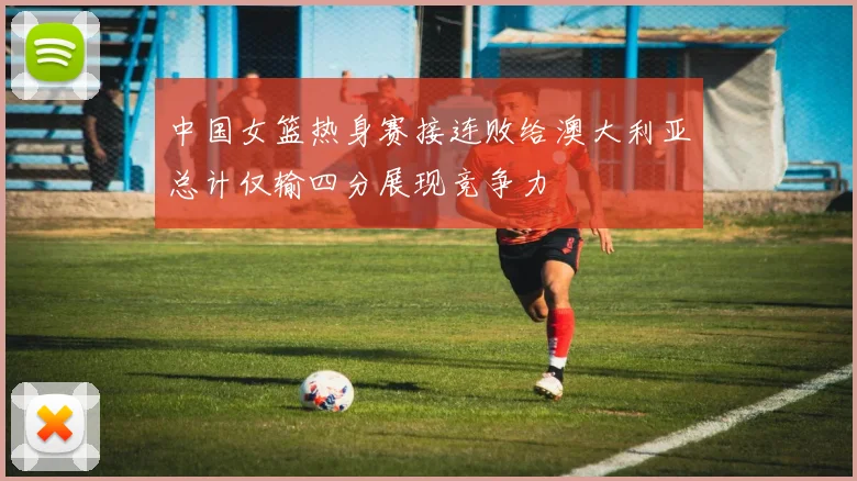 中国女篮热身赛接连败给澳大利亚总计仅输四分展现竞争力