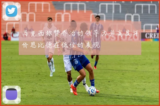 马克西称赞乔治的领导力并高度评价恩比德在低位的表现