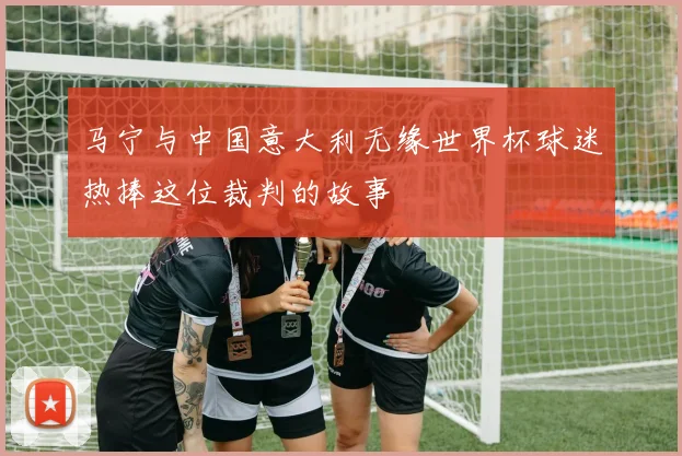 马宁与中国意大利无缘世界杯球迷热捧这位裁判的故事