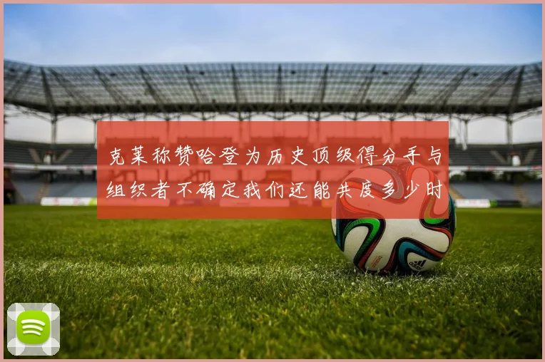 克莱称赞哈登为历史顶级得分手与组织者不确定我们还能共度多少时光