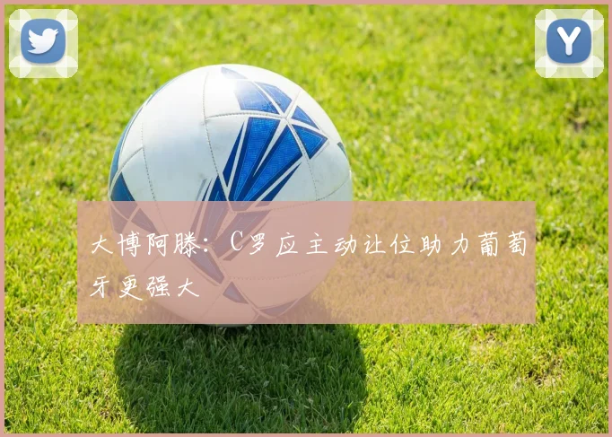 大博阿滕：C罗应主动让位助力葡萄牙更强大