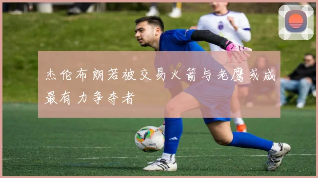 杰伦布朗若被交易火箭与老鹰或成最有力争夺者