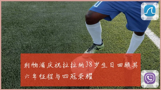 利物浦庆祝拉拉纳38岁生日回顾其六年征程与四冠荣耀