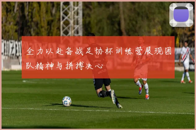 全力以赴备战足协杯训练营展现团队精神与拼搏决心