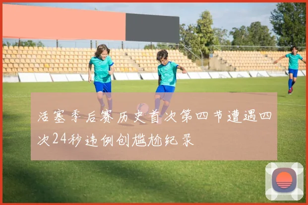 活塞季后赛历史首次第四节遭遇四次24秒违例创尴尬纪录