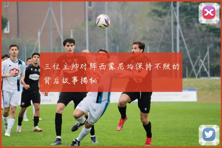 三位主帅对阵西蒙尼均保持不败的背后故事揭秘