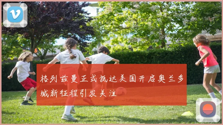 格列兹曼正式抵达美国开启奥兰多城新征程引发关注