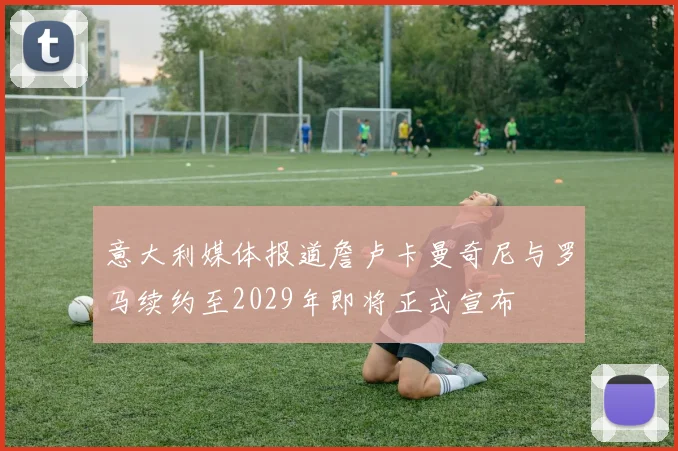 意大利媒体报道詹卢卡曼奇尼与罗马续约至2029年即将正式宣布
