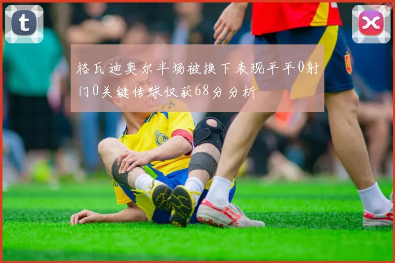 格瓦迪奥尔半场被换下表现平平0射门0关键传球仅获68分分析