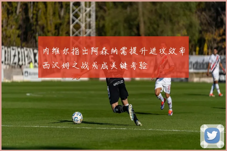 内维尔指出阿森纳需提升进攻效率西汉姆之战或成关键考验