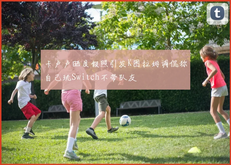 卡卢卢晒度假照引发K图拉姆调侃称自己玩Switch不带队友